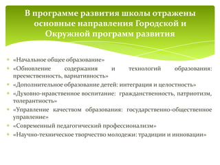 «Начальное общее образование»
«Обновление содержания и технологий образования:
преемственность, вариативность»
«Дополнительное образование детей: интеграция и целостность»
«Духовно-нравственное воспитание: гражданственность, патриотизм,
толерантность»
«Управление качеством образования: государственно-общественное
управление»
«Современный педагогический профессионализм»
«Научно-техническое творчество молодежи: традиции и инновации»
В программе развития школы отражены
основные направления Городской и
Окружной программ развития
 
