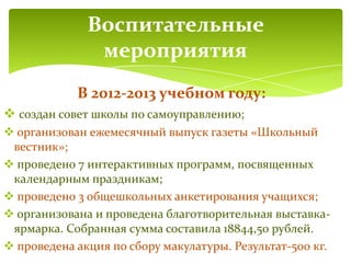 В 2012-2013 учебном году:
 создан совет школы по самоуправлению;
 организован ежемесячный выпуск газеты «Школьный
вестник»;
 проведено 7 интерактивных программ, посвященных
календарным праздникам;
 проведено 3 общешкольных анкетирования учащихся;
 организована и проведена благотворительная выставка-
ярмарка. Собранная сумма составила 18844,50 рублей.
 проведена акция по сбору макулатуры. Результат-500 кг.
Воспитательные
мероприятия
 