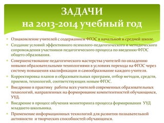 Ознакомление учителей с содержанием ФГОС в начальной и средней школе.
Создание условий эффективного психолого-педагогического и методического
сопровождения участников педагогического процесса по введению ФГОС
общего образования.
Совершенствование педагогического мастерства учителей по овладению
новыми образовательными технологиями в условиях перехода на ФГОС через
систему повышения квалификации и самообразование каждого учителя.
Корректировка планов и образовательных программ, отбор методов, средств,
приемов, технологий, соответствующих новым ФГОС.
Внедрение в практику работы всех учителей современных образовательных
технологий, направленных на формирование компетентностей обучающихся,
УУД.
Внедрение в процесс обучения мониторинга процесса формирования УУД
младшего школьника.
Применение информационных технологий для развития познавательной
активности и творческих способностей обучающихся.
ЗАДАЧИ
на 2013-2014 учебный год
 