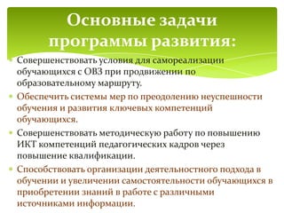 Совершенствовать условия для самореализации
обучающихся с ОВЗ при продвижении по
образовательному маршруту.
Обеспечить системы мер по преодолению неуспешности
обучения и развития ключевых компетенций
обучающихся.
Совершенствовать методическую работу по повышению
ИКТ компетенций педагогических кадров через
повышение квалификации.
Способствовать организации деятельностного подхода в
обучении и увеличении самостоятельности обучающихся в
приобретении знаний в работе с различными
источниками информации.
Основные задачи
программы развития:
 