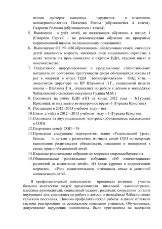итогам проверок выявлены нарушения в отношении
несовершеннолетних Исаченко Елены (обучающейся 4 класса),
Садриева Родиона (обучающегося 1 класса).
5. Выявление и учѐт детей, не подлежащих обучению в школе: 1
(Смирнов Сергей – не рекомендовано обучение по программе
коррекционной школы- по медицинским показаниям)
6. Выполнение ФЗ РФ «Об образовании»: обследование семей, имеющих
детей школьного возраста, имеющих риск социального сиротства в
целях защиты их прав совместно с отделом ПДН, отделом опеки и
попечительства;
7. Оперативное информирование и представление статистического
материала по состоянию преступности среди обучающихся школы (1
раз в квартал) в отдел ПДН Большереченского ОВД (отв. –
заместитель директора по ВР Шарыгина Л.Г., социальный педагог
школы – Шейкина Т.А., специалист по работе с детьми и молодѐжью
Чебаклинского сельского поселения Гудина М.М.)
8. Состоящих на учѐте КДН иЗП на конец 2012 года – 1(Гурьева
Кристина), из них занято во внеурочное время -1 (Гурьева Кристина)
9. Поставлено в 2012 -2013 учебном году – нет
10.Снято с учѐта в 2012 – 2013 учебном году – 1 (Гурьева Кристина
11.Состоящих на внутришкольном контроле (обучающиеся, находящиеся
в СОП)
12.Патронажи семей СОП – 76
13.Проведены следующие мероприятия: акция «Родительский урок»,
беседы с детьми и родителями из числа семей СОП по вопросам
выполнения родительских обязательств, наказания и поощрения в
семье, прав и обязанностей детей
14.Классные родительские собрания по вопросам здоровьесбережения
15.Общешкольные родительские собрания: «Об ответственности
родителей за воспитание детей», «О вреде курения в подростковом
возрасте», «Роль воспитательного потенциала семьи в успешной
социализации детей.
В профилактической деятельности принимало активное участие
большое количество людей: представители школьной администрации,
классные руководители, социальный педагог, родители, сотрудники органов
внутренних дел, специалист по работе с детьми и молодѐжью Чебаклинского
сельского поселения. Помимо профилактической работы в школе отлажена
система реагирования на асоциальное поведение учащихся. Обучающиеся,
допустившие нарушения дисциплины, были приглашены на заседания
 