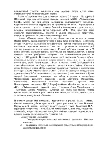 пришкольный участок: выпилили старые деревья, убрали сухие ветки,
очистили огород от прошлогодней листвы.
Акция «Сохраним село для потомков» прошла 25 апреля. По адресу 1
Школьный переулок проживают бывшие педагоги МКОУ «Чебаклинская
СОШ». Много лет они отдали воспитанию подрастающего поколения.
Обучающиеся очистили территорию от мусора и сухих веток. Обучающиеся 4
класса решили оказать помощь бывшей воспитательнице детского сада,
ветерану педагогического труда Садреевой М.Ф. Они навестили свою
любимую воспитательницу, помогли в уборке придомовой территории,
подарили сувениры, изготовленные своими руками.
Акция «Памяти павших будем достойны», которая прошла в рамках
Вахты Памяти, всегда находит отклик в душе детей и взрослых. Волонтѐры
отряда «Юность» выполнили косметический ремонт обелиска (побелили,
покрасили, подновили надпись), очистили территорию от прошлогодней
листвы, прорыхлили землю в цветниках. Решено работы продолжить и к 22
июня обновить фамилии павших односельчан на бетонных плитах, а также
провести митинг.Приобретены материалы для косметического ремонта на
сумму – 1000 рублей. В течение восьми дней проделана большая работа,
призванная привлечь внимание подрастающего поколения к проблемам
своего села, своей малой родины. Были высказаны слова благодарности в
адрес обучающихся за уборку и ремонт в сельском парке Победы. Участие в
акции Весенняя неделя Добра позволяет привлечь к участию и многолетних
партнѐров МКОУ «Чебаклинская СОШ». С нами плодотворно сотрудничают
администрация Чебаклинского сельского поселения (глава поселения – Гуров
Андрей Викторович), специалист по работе с детьми и молодѐжью
Чебаклинского сельского поселения Гудина Маргарита Мивхатовна,
библиотекарь Чебаклинской сельской библиотеки Сергеева Лада
Владимировна, заведующая ЦКиД Евграфова Ольга Михайловна, воспитатели
ДОУ «Чебаклинский детский сад» Курочкина Анна Михайловна и
Тюлегенова Динара Анасовна. Хотелось бы, чтобы как можно больше
организаций становились участниками этой акции, так как сохранение села –
дело каждого живущего в нѐм жителя.
В первую декаду мая проведены мероприятия в рамках Вахты Памяти.
Оказана помощь в уборке придомовой территории вдове ветерана Великой
Отечественной войны, ветерану педагогического труда Яковлевой Н.А.
Проведена литературно – музыкальная композиция «Слава тебе, победитель
– солдат!», открытый классный час «Дети войны», который подготовила и
провела вместе со своим классом Чубатова Г.И.
Положительные результаты:
1. Гражданско-патриотическому воспитанию уделяется большое
внимание.
2. Вовлечены родители в проведение совместных мероприятий по
данному направлению
 
