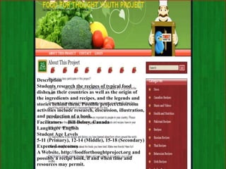 Description
Students research the recipes of typical food
dishes in their countries as well as the origin of
the ingredients and recipes, and the legends and
stories behind them. Possible project/classroom
activities include research, discussion, illustration,
and production of a book.
Facilitators Bill Belsey, Canada
Languages English
Student Age Levels
5-11 (Primary), 12-14 (Middle), 15-18 (Secondary)
Expected outcomes
A Website, http://foodforthoughtproject.org and
possibly a recipe book, if and when time and
resources may permit.
 