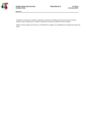 Colegio Santa Clara De Asís Matemáticas B 4º E.S.O
Examen Final 12 Junio 2013
Nombre:_______________________________________________________________
Teniendo en cuenta que la variable x representa el consumo en millones de litros de Coca-cola en un país
durante un año, mientras que la variable y representa el consumo en millones de litros de Pepsi,
Halla los valores atípicos (si los hay) y si la distribución se adapta a la normalidad en un estudio del consumo de
Pepsi.
 