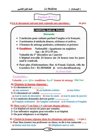 الصف الأول الثانوى Le Moderne ) ) الإمتحانات 
10 
I-Lis le document suivant puis réponds aux questions : (6 pts) 
Vocabulaire : 
Valuable صالح / سارى conditions الشروط femme de ménage عاملة نظافة 
A) Choisis la bonne réponse : 
1- Ce document est …………… 
a) une annonce b) un bulletin scolaire c) une lettre 
2- Ce document est valable ……………………. 
a) tout le mois de décembre b) tous les mois c) tout le mois de janvier 
3- Les médecins demandés doivent parler …………….. 
a) l'anglais seulement b) l'anglais seulement c) le francais et l'anglais 
B) Mets vrai () ou faux (  ) devant chaque phrase : 
1- Cet hôpital est ouvert six jours par semaine. 
2- Une infirmière anglaise peut travailler à cet hôpital. 
3- On peut téléphoner à cet hôpital. 
( 4 pts ) s :Choisis la bonne réponse dans les situations suivante -II 
1- Pour bien écouter ton professeur en classe, tu dis à ton camarade .….. 
a) donne-moi ton stylo. b) téléphone-moi ce soir. 
L'HOPITAL DAR AL FOUAD 
Demande 
 2 médecins pour enfants parlant l'anglas et le français. 
 3 assistantes d médecin douces, sérieuses et actives. 
 4 femmes de ménage patientes, ordonnées et précises 
 Conditions Nationalité : égyptienne ou anglaises 
Age : de 25 à 35 ans. 
Valuable du 1er décembre au 1 janvier 
L'hôpital travaille 24 heures sur 24 heures tous les jours sauf le vendredi. 
 Pour plus d'informations: Dar Al Fouad, Guizeh, ville du 6 octobre.Tel : 02-38356028 & www.daralfouad.org 
Al–Ahram Hebdo 
Examen N o ( 5 ) 
 