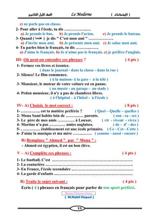 الصف الأول الثانوى Le Moderne ) ) الإمتحانات 
11 
c) ne parle pas en classe. 
2- Pour aller à l'école, tu dis ….…………..… 
a) Je prends le bus. b) Je prends l'avion. c) Je prends le bateau. 
3- Quand ( ) عندما je dis " C'est mon ami " ………………. 
a) J'invite mon ami. b) Je présente mon ami. c) Je salue mon ami. 
4- Tu parles bien le français, tu dis ………..……. 
a) J'aime le français. b) Je n'aime pas le français. c) je préfère l'anglais. 
III- Où peut-on entendre ces phrases ? ( 4 pts ) 
1- Fermez vos livres et écoutez. 
( dans le journal - dans la classe - dans la rue ) 
2- Silence! Le film commence. 
( à la maison- à la gare - à la télé ) 
3- Monsieur, le moteur de votre voiture est en panne. 
( au musée - au garage - au stade ) 
4- Prdon monsieur, il n'y a pas de chambres libres. 
( à l'hôpital – à l'hôtel - à l'école ) 
IV- A) Choisis le mot correct : ( 8 pts ) 
1- …………... est ta matière préférée ? ( Quel – Quelle – quelles ) 
2- Mona Sami habite loin de ………..… parents. ( son - sa - ses ) 
3- Le père de mes amis …………. à Louxor. ( vit - vivent - vivre ) 
4- Martine n’a pas ………… amies anglaises. ( de - d' - des ) 
5- . …………. établissement est une école primaire. ( Ce - Cet - Cette ) 
6- J'aime la musique et ma mère ……..……. ( comme - aussi - encore ) 
" : Remplace " Ahmed " par " MonaB) 
- Ahmed est égyptien, il est un bon élève. 
V – A) Complète ces phrases : ( 4 pts ) 
1- Le football, C'est .…………………………………………………… 
2- La couturière ………………………………………………………… 
3- En France, l'école secondaire ..……………………………………… 
4- La garde d'enfants ...………………………………………………… 
B) Traite le sujet suivant : ( 4 pts ) 
Ecris ( 4 ) phrases en français pour parler de ton sport préféré. 
Bonne Chance à tous 
( M.Nabil Hegazi ) 