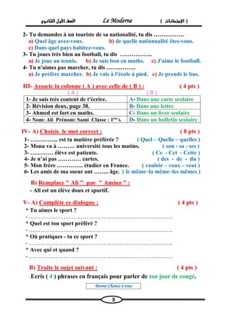 الصف الأول الثانوى Le Moderne ) ) الإمتحانات 
3 
2- Tu demandes à un touriste de sa nationalité, tu dis ……………. 
a) Quel âge avez-vous. b) de quelle nationnalité êtes-vous. 
c) Dans quel pays habitez-vous. 
3- Tu joues très bien au football, tu dis …………….. 
a) Je joue au tennis. b) Je suis bon en maths. c) J'aime le football. 
4- Tu n'aimes pas marcher, tu dis ……..…….. 
a) Je préfère marcher. b) Je vais à l'école à pied. c) Je prends le bus. 
III- Associe la colonne ( A ) avec celle de ( B ) : ( 4 pts ) 
( A ) ( B ) 
1- Je suis très content de t'écrire. 
A- Dans une carte scolaire 
2- Révision deux, page 38. 
B- Dans une lettre 
3- Ahmed est fort en maths. 
C- Dans un livre scolaire 
4- Nom: Ali Prénom: Sami Classe : 1èreA 
D- Dans un bulletin scolaire 
IV- A) Choisis le mot correct : ( 8 pts ) 
1- …………... est ta matière préférée ? ( Quel – Quelle – quelles ) 
2- Mona va à ……… université tous les matins. ( son - sa - ses ) 
3- ………… élève est patiente. ( Ce - Cet - Cette ) 
4- Je n’ai pas ………… cartes. ( des - de - du ) 
5- Mon frère ………….. étudier en France. ( vouloir – veux – veut ) 
6- Les amis de ma soeur ont …….. âge. ( le même–la même–les mêmes ) 
" : Remplace " Ali " par " AminaB) 
- Ali est un élève doux et sportif. 
V- A) Complète ce dialogue : ( 4 pts ) 
* Tu aimes le sport ? 
- ………………………………………………………………… 
* Quel est ton sport préféré ? 
- ………………………………………………………………… 
* Où pratiques - tu ce sport ? 
- ………………………………………………………………… 
* Avec qui et quand ? 
- ………………………………………………………………… 
B) Traite le sujet suivant : ( 4 pts ) 
Ecris ( 4 ) phrases en français pour parler de ton jour de congé. 
Bonne Chance à tous 
 