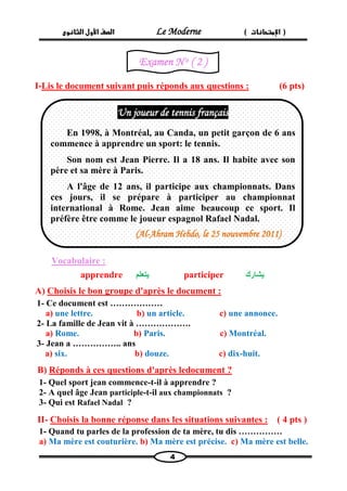الصف الأول الثانوى Le Moderne ) ) الإمتحانات 
4 
I-Lis le document suivant puis réponds aux questions : (6 pts) 
Vocabulaire : 
apprendre يتعلم participer يشارك 
A) Choisis le bon groupe d'après le document : 
1- Ce document est ……………… 
a) une lettre. b) un article. c) une annonce. 
2- La famille de Jean vit à ………………. 
a) Rome. b) Paris. c) Montréal. 
3- Jean a …………….. ans 
a) six. b) douze. c) dix-huit. 
B) Réponds à ces questions d'après ledocument ? 
1- Quel sport jean commence-t-il à apprendre ? 
2- A quel âge Jean participle-t-il aux championnats ? 
3- Qui est Rafael Nadal ? 
( 4 pts ) Choisis la bonne réponse dans les situations suivantes : -II 
1- Quand tu parles de la profession de ta mère, tu dis …………… 
a) Ma mère est couturière. b) Ma mère est précise. c) Ma mère est belle. 
Un joueur de tennis français 
En 1998, à Montréal, au Canda, un petit garçon de 6 ans commence à apprendre un sport: le tennis. 
Son nom est Jean Pierre. Il a 18 ans. Il habite avec son père et sa mère à Paris. 
A l'âge de 12 ans, il participe aux championnats. Dans ces jours, il se prépare à participer au championnat international à Rome. Jean aime beaucoup ce sport. Il préfère être comme le joueur espagnol Rafael Nadal. 
(Al-Ahram Hebdo, le 25 nouvembre 2011) 
Examen N o ( 2 ) 
 