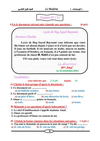 الصف الأول الثانوى Le Moderne ) ) الإمتحانات 
6 
I-Lis le document suivant puis réponds aux questions : (6 pts) 
Vocabulaire : 
vous informe que تخبرك أن depuis منذ 
A) Choisis le bon groupe d'après le document : 
1- Ce document est ……………… 
a) un bulletin scolaire. b) une lettre. c) un article. 
2- Le document parle d' ………………. 
a) un père d'élève. b) une directrice de lycée. c) un élève. 
3- Omar a …………….. points en français. 
a) trois. b) neuf. c) treize. 
B) Réponds à ces questions d'après ledocument ? 
1- Le chef d'établissement s'appelle madame Amal. 
2- Omar est sportif. 
3- Le professeur d'Omar est content de lui. 
( 4 pts ) dans les situations suivantes :Choisis la bonne réponse -II 
1- Ton ami te demande où passes-tu le jour de congé ? Tu dis ….…..…. 
a) Je vais au lycée. b) Je vais au club. c) Je vais au garage. 
Lycée de Hag Sayed Bayoumi 
Monsieur Chaabin, 
Lycée de Hag Sayed Bayoumi vous informe que votre fils Omar est absent depuis 3 jours et il n'écrit pas ses devoirs. Il joue au football. Il est mauvais en arabe, moyen en maths. à l'examen d'Octobre, en français, il a 9 points sur trente. Son professeur de classe M. Nabil n'est pas content de lui. 
S'il vous plait, venez voir tout dans notre lycée. 
La directrice 
Mme Amal 
Le 13 novembre 2012 
Examen N o ( 3 ) 
 