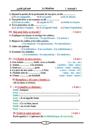 الصف الأول الثانوى Le Moderne ) ) الإمتحانات 
7 
2- Quand tu parles de la profession de ton père, tu dis …………… 
a) Il est comptable. b) Il est gentil. c) Il est absent. 
3- Ton petit frère a un examen, tu dis ……………. 
a) Ecoute la radio. b) regade la TV. c) étudie tes leçons. 
4- Tu te présentes, tu dis ……………. 
a) Je préfère l'anglais. b) Je m'appelle Fadi. c) J'aime l'équitation. 
III- Qui peut faire ce travail ? ( 4 pts ) 
1- Expliquer les leçons et corriger les cahiers. 
( Un directeur - Un professeur - Un acteur ) 
2- Réparer les radios et les télés cassées. 
( Un médecin - Un pharmacien - Un mécanicien ) 
3- Aider son patron. 
( Un infirmière - Une secrétaire - Un esthéticienne ) 
4- Examiner les malades. 
( Un technicien - Un mécanicien - Un médecin ) 
IV- A) Choisis le mot correct : ( 8 pts ) 
1- Eric habite ……….... Italie avec sa famille. ( a – au – en ) 
2- Amina ……….... à la natation. ( préfère – aime – joue ) 
3- Sami est …………….. petit. ( encore – mais – comme ) 
4- Le père de mes amis ……….. à Nice. ( vivre – vivent – vit ) 
5- J'habite loin de …………… école. ( mon – ma – mes ) 
6- J'aime ………....au football. ( joue – jouer – joues ) 
B) Remplace ( Ali ) par ( Samira ) : 
Ali est doux et sérieux. 
V – A) Complète ce dialogue : ( 4 pts ) 
Nabil : bonjour. 
Sami : ...……………………………………………………….……… 
Nabil : ...……………………………………………………….………? 
Sami : Je m'appelle Sami. 
Nabil : ...……………………………………………………….………? 
Sami : Ca va bien, merci 
Nabil : Au revoir Sami. 
Sami : ...……………………………………………………….……… 
B) Traite le sujet suivant : ( 4 pts ) 
Écris quatre ( 4 ) phrases de la bibliothèque de ton école. 
 