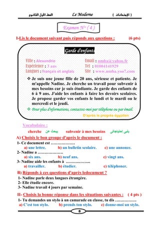 الصف الأول الثانوى Le Moderne ) ) الإمتحانات 
8 
I-Lis le document suivant puis réponds aux questions : (6 pts) 
Vocabulaire : 
cherche يبحث عن subvenir à mes besoins يلبى إحتياجاتى 
A) Choisis le bon groupe d'après le document : 
1- Ce document est ……………… 
a) une lettre. b) un bulletin scolaire. c) une annonce. 
2- Nadine a ………………. 
a) six ans. b) neuf ans. c) vingt ans. 
3- Nadine aide les enfants à ……….……... 
a) travailler. b) étudier. c) téléphoner. 
B) Réponds à ces questions d'après ledocument ? 
1- Nadine parle deux langues étrangère. 
2- Elle étudie encore. 
3- Nadine travail 4 jours par semaine. 
( 4 pts ) Choisis la bonne réponse dans les situations suivantes : -II 
1- Tu demandes un stylo à un camarade en classe, tu dis ……………. 
a) C'est ton stylo. b) prends ton stylo. c) donne-moi un stylo. 
Garde d'enfants 
Ville : Alexandrie 
Email : nmha@yahoo.fr 
Expérience : 3 ans 
Tél : 01004141929 
Langues : français et anglais 
Site : www.nmha.yoo7.com 
 Je suis une jeune fille de 20 ans, sérieuse et patiente. Je m'appelle Nadine. Je cherche un travail pour subvenir à mes besoins car je suis étudiante. Je garde des enfants de 6 à 9 ans. J'aide les enfants à faire les devoirs scolaires. Je propose garder vos enfants le lundi et le mardi ou le mercredi et le jeudi. 
 Pour plus d'nformations, contactez-moi par téléphone ou par émail. 
D'après le progrès égyptien 
Examen N o ( 4 ) 
 