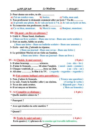 الصف الأول الثانوى Le Moderne ) ) الإمتحانات 
9 
2- Pour donne un ordre, tu dis ……………. 
a) J'ai un rendez-vous. b) Sortez. c) Voila, mon ami. 
3- Ton professeur te demande comment aller au lycée ? Tu dis ………... 
a) Je prends une photo. b) Je vais au lycée à 7 h. c) Je vais au lycée en bus. 
4- Tu remercies ton professeur, tu dis ……………. 
a) Ca va bien, monsieur. b) Merci à vous. c) Bonjour, monsieur. 
III- Où peut - on lire ces phrases ? 
1- Unité 4 : Mona Sami, étudiante. 
( Dans un livre scolaire – Dans une revue - Dans une carte scolaire ) 
2- Fort en maths, faible en arabe. 
( Dans une lettre - Dans un bulletin scolaire - Dans une annonce ) 
3- Ecris - moi vite, j'attends ta réponse. 
( Dans un journal - Dans une revue - Dans une lettre ) 
4- Le président Morssi est en visite au Saudan. 
( Dans une lettre - Dans un journal - Dans un livre ) 
IV- A) Choisis le mot correct : ( 8 pts ) 
1- Il aime beacoup ……….... sciences. ( en – des – les ) 
2- J'aime le français, …...... Ali aime l'anglais. ( aussi – mais – comme ) 
3- Chaque vendredi, je …………boxe au club. ( au – à la – en ) 
4- Ali aime ……….... le film à la TV. ( regarde – regardes – regarder ) 
B) Fais comme indiqué entre parenthèses : 
1- Non, j'adore le français. ( Trouve une question ) 
2- Le soir, Toute la famille ( aller ) au cinéma. ( Corrige le verbe ) 
3- Tu as des amis arabes. ( Réponds par : Non ) 
4- Il est moyen en histoire. ( Mets au femenin ) 
V- A) Complète ce dialogue : ( 4 pts ) 
* Quelle matière aimes-tu ? 
- ………………………………………………………………… 
* Pourquoi ? 
- ………………………………………………………………… 
* Avec qui étudies-tu cette matière ? 
- ………………………………………………………………… 
* Quand ? 
- ………………………………………………………………… 
B) Traite le sujet suivant : ( 4 pts ) 
Écris quatre ( 4 ) phrases de ta cousine qui travaille infirmière.  