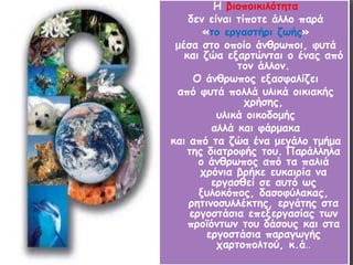 Η βιοποικιλότητα 
δεν είναι τίποτε άλλο παρά 
«το εργαστήρι ζωής» 
μέσα στο οποίο άνθρωποι, φυτά 
και ζώα εξαρτώνται ο ένας από 
τον άλλον. 
Ο άνθρωπος εξασφαλίζει 
από φυτά πολλά υλικά οικιακής 
χρήσης, 
υλικά οικοδομής 
αλλά και φάρμακα 
και από τα ζώα ένα μεγάλο τμήμα 
της διατροφής του. Παράλληλα 
ο άνθρωπος από τα παλιά 
χρόνια βρήκε ευκαιρία να 
εργασθεί σε αυτό ως 
ξυλοκόπος, δασοφύλακας, 
ρητινοσυλλέκτης, εργάτης στα 
εργοστάσια επεξεργασίας των 
προϊόντων του δάσους και στα 
εργοστάσια παραγωγής 
χαρτοπολτού, κ.ά.. 
 
