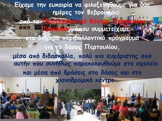 Είχαμε την ευκαιρία να φιλοξενηθούμε για δύο 
ημέρες τον Φεβρουάριο 
από το Περιβαλλοντικό Κέντρο Περτουλίου 
Τρικάλων, όπου συμμετείχαμε 
στο διήμερο περιβαλλοντικό πρόγραμμα 
για το δάσος Περτουλίου, 
μέσα από διδασκαλία, πολύ πιο ευχάριστης από 
αυτήν που συνήθως παρακολουθούμε στο σχολείο 
και μέσα από δράσεις στο δάσος και στο 
χιονοδρομικό κέντρο. 
 