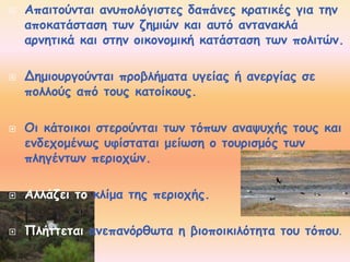  Απαιτούνται ανυπολόγιστες δαπάνες κρατικές για την 
αποκατάσταση των ζημιών και αυτό αντανακλά 
αρνητικά και στην οικονομική κατάσταση των πολιτών. 
 Δημιουργούνται προβλήματα υγείας ή ανεργίας σε 
πολλούς από τους κατοίκους. 
 Οι κάτοικοι στερούνται των τόπων αναψυχής τους και 
ενδεχομένως υφίσταται μείωση ο τουρισμός των 
πληγέντων περιοχών. 
 Αλλάζει το κλίμα της περιοχής. 
 Πλήττεται ανεπανόρθωτα η βιοποικιλότητα του τόπου. 
 