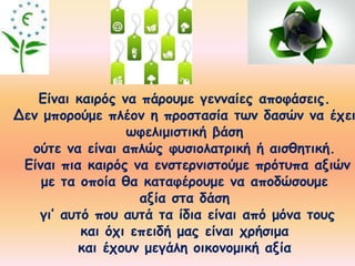 Είναι καιρός να πάρουμε γενναίες αποφάσεις. 
Δεν μπορούμε πλέον η προστασία των δασών να έχει 
ωφελιμιστική βάση 
ούτε να είναι απλώς φυσιολατρική ή αισθητική. 
Είναι πια καιρός να ενστερνιστούμε πρότυπα αξιών 
με τα οποία θα καταφέρουμε να αποδώσουμε 
αξία στα δάση 
γι’ αυτό που αυτά τα ίδια είναι από μόνα τους 
και όχι επειδή μας είναι χρήσιμα 
και έχουν μεγάλη οικονομική αξία 
 