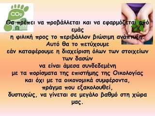 Θα πρέπει να προβάλλεται και να εφαρμόζεται από 
εμάς 
η φιλική προς το περιβάλλον βιώσιμη ανάπτυξη. 
Αυτό θα το πετύχουμε 
εάν καταφέρουμε η διαχείριση όλων των στοιχείων 
των δασών 
να είναι άμεσα συνδεδεμένη 
με τα πορίσματα της επιστήμης της Οικολογίας 
και όχι με τα οικονομικά συμφέροντα, 
πράγμα που εξακολουθεί, 
δυστυχώς, να γίνεται σε μεγάλο βαθμό στη χώρα 
μας. 
 