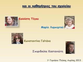 και οι καθηγήτριες του σχολείου 
Καλλίστη Τέγου 
Μαρία Λυμπερτού 
Κωνσταντίνα Γαϊτάνα 
Σπυριδούλα Καστανιώτη 
1ο Γυμνάσιο Πεύκης Απρίλης 2013 
 