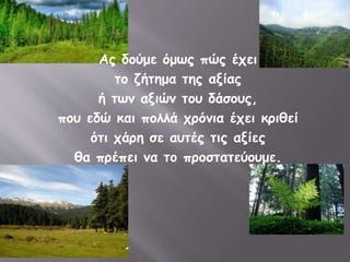 Ας δούμε όμως πώς έχει 
το ζήτημα της αξίας 
ή των αξιών του δάσους, 
που εδώ και πολλά χρόνια έχει κριθεί 
ότι χάρη σε αυτές τις αξίες 
θα πρέπει να το προστατεύουμε. 
 