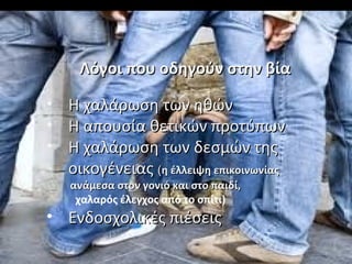 • Η χαλάρωση των ηθώνΗ χαλάρωση των ηθών
• Η απουσία θετικών προτύπωνΗ απουσία θετικών προτύπων
• Η χαλάρωση των δεσμών τηςΗ χαλάρωση των δεσμών της
οικογένειαςοικογένειας ((η έλλειψη επικοινωνίαςη έλλειψη επικοινωνίας
ανάμεσα στον γονιό και στο παιδί,ανάμεσα στον γονιό και στο παιδί,
χαλαρός έλεγχος από το σπίτι)
• Ενδοσχολικές πιέσειςΕνδοσχολικές πιέσεις
Λόγοι που οδηγούν στην βίαΛόγοι που οδηγούν στην βία
 