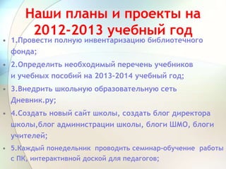 Наши планы и проекты на
2012-2013 учебный год
• 1.Провести полную инвентаризацию библиотечного
фонда;
• 2.Определить необходимый перечень учебников
и учебных пособий на 2013-2014 учебный год;
• 3.Внедрить школьную образовательную сеть
Дневник.ру;
• 4.Создать новый сайт школы, создать блог директора
школы,блог администрации школы, блоги ШМО, блоги
учителей;
• 5.Каждый понедельник проводить семинар-обучение работы
с ПК, интерактивной доской для педагогов;
 