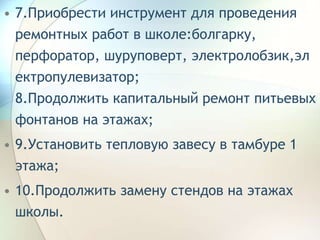 • 7.Приобрести инструмент для проведения
ремонтных работ в школе:болгарку,
перфоратор, шуруповерт, электролобзик,эл
ектропулевизатор;
8.Продолжить капитальный ремонт питьевых
фонтанов на этажах;
• 9.Установить тепловую завесу в тамбуре 1
этажа;
• 10.Продолжить замену стендов на этажах
школы.
 