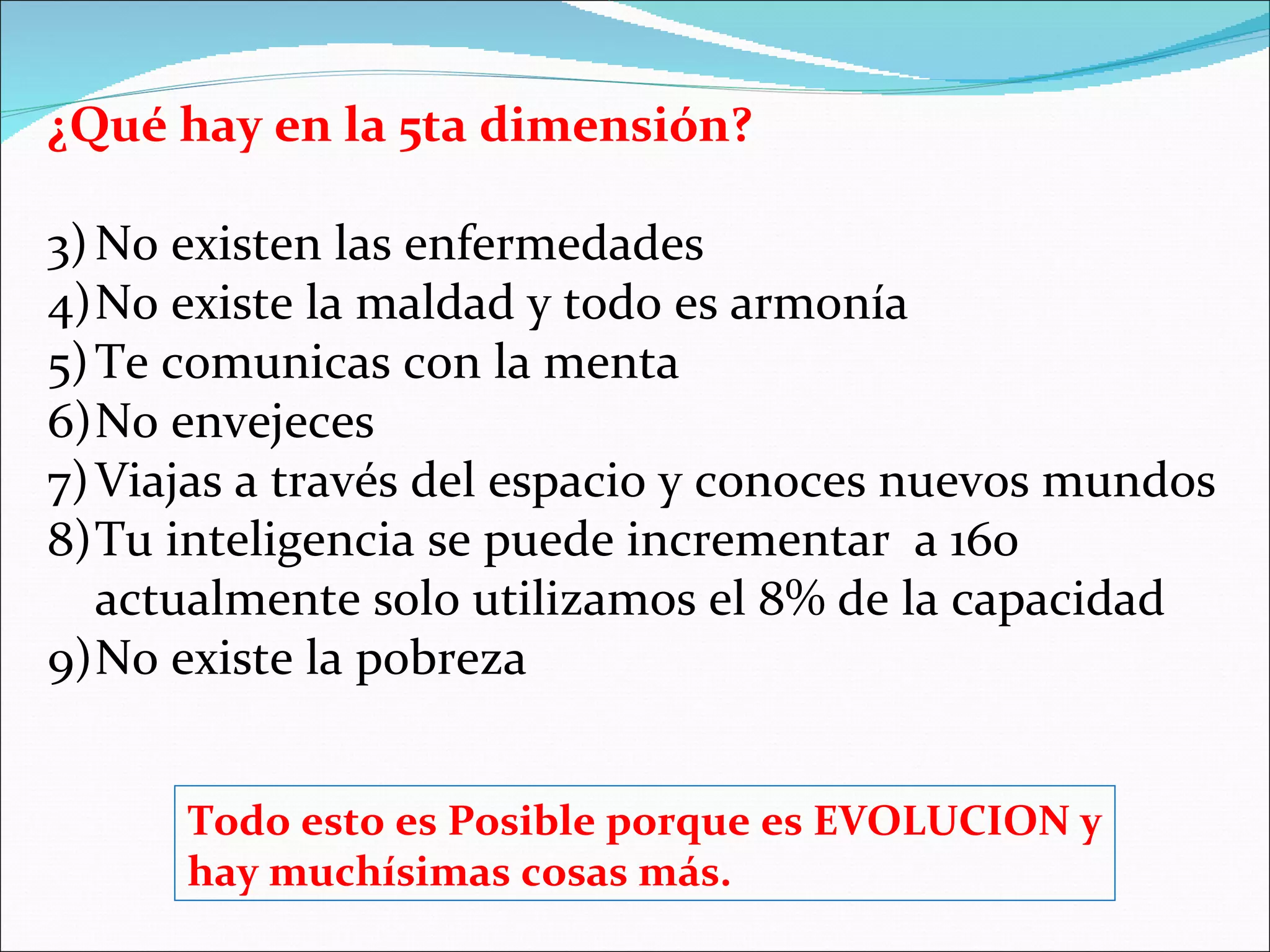 ¿Qué hay en la 5ta dimensión?

3) No existen las enfermedades
4)No existe la maldad y todo es armonía
5) Te comunicas con la menta
6)No envejeces
7) Viajas a través del espacio y conoces nuevos mundos
8)Tu inteligencia se puede incrementar a 160
   actualmente solo utilizamos el 8% de la capacidad
9)No existe la pobreza


      Todo esto es Posible porque es EVOLUCION y
      hay muchísimas cosas más.
 