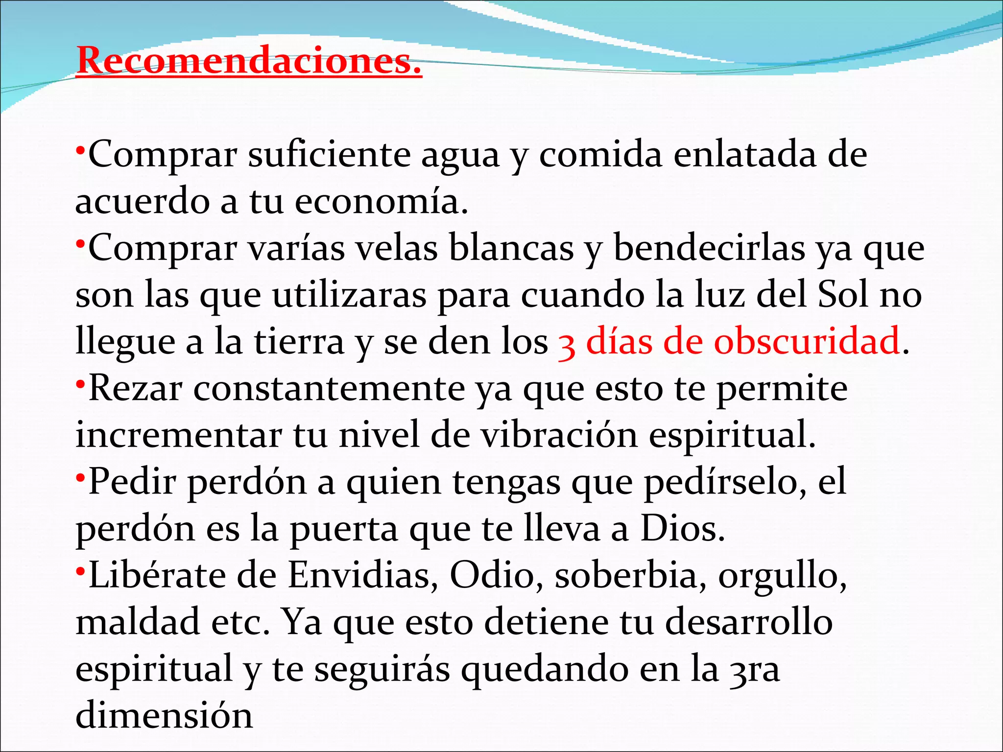 Recomendaciones.

•Comprar suficiente agua y comida enlatada de
acuerdo a tu economía.
•Comprar varías velas blancas y bendecirlas ya que
son las que utilizaras para cuando la luz del Sol no
llegue a la tierra y se den los 3 días de obscuridad.
•Rezar constantemente ya que esto te permite
incrementar tu nivel de vibración espiritual.
•Pedir perdón a quien tengas que pedírselo, el
perdón es la puerta que te lleva a Dios.
•Libérate de Envidias, Odio, soberbia, orgullo,
maldad etc. Ya que esto detiene tu desarrollo
espiritual y te seguirás quedando en la 3ra
dimensión
 
