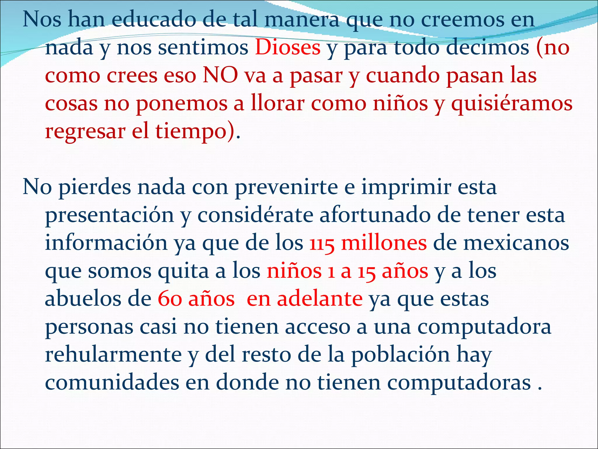 Nos han educado de tal manera que no creemos en
 nada y nos sentimos Dioses y para todo decimos (no
 como crees eso NO va a pasar y cuando pasan las
 cosas no ponemos a llorar como niños y quisiéramos
 regresar el tiempo).

No pierdes nada con prevenirte e imprimir esta
 presentación y considérate afortunado de tener esta
 información ya que de los 115 millones de mexicanos
 que somos quita a los niños 1 a 15 años y a los
 abuelos de 60 años en adelante ya que estas
 personas casi no tienen acceso a una computadora
 rehularmente y del resto de la población hay
 comunidades en donde no tienen computadoras .
 