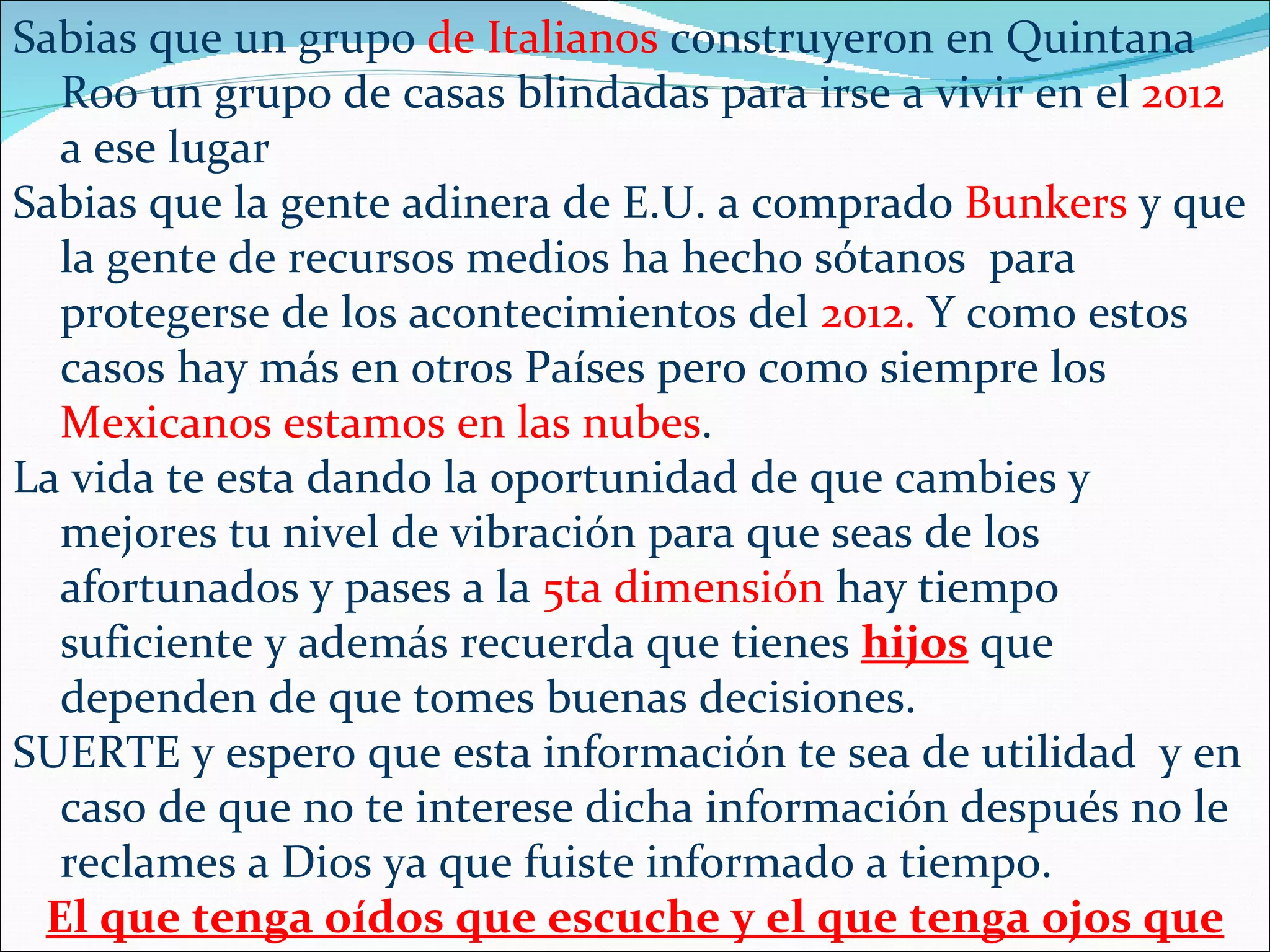 Sabias que un grupo de Italianos construyeron en Quintana
  Roo un grupo de casas blindadas para irse a vivir en el 2012
  a ese lugar
Sabias que la gente adinera de E.U. a comprado Bunkers y que
  la gente de recursos medios ha hecho sótanos para
  protegerse de los acontecimientos del 2012. Y como estos
  casos hay más en otros Países pero como siempre los
  Mexicanos estamos en las nubes.
La vida te esta dando la oportunidad de que cambies y
  mejores tu nivel de vibración para que seas de los
  afortunados y pases a la 5ta dimensión hay tiempo
  suficiente y además recuerda que tienes hijos que
  dependen de que tomes buenas decisiones.
SUERTE y espero que esta información te sea de utilidad y en
  caso de que no te interese dicha información después no le
  reclames a Dios ya que fuiste informado a tiempo.
 El que tenga oídos que escuche y el que tenga ojos que
 