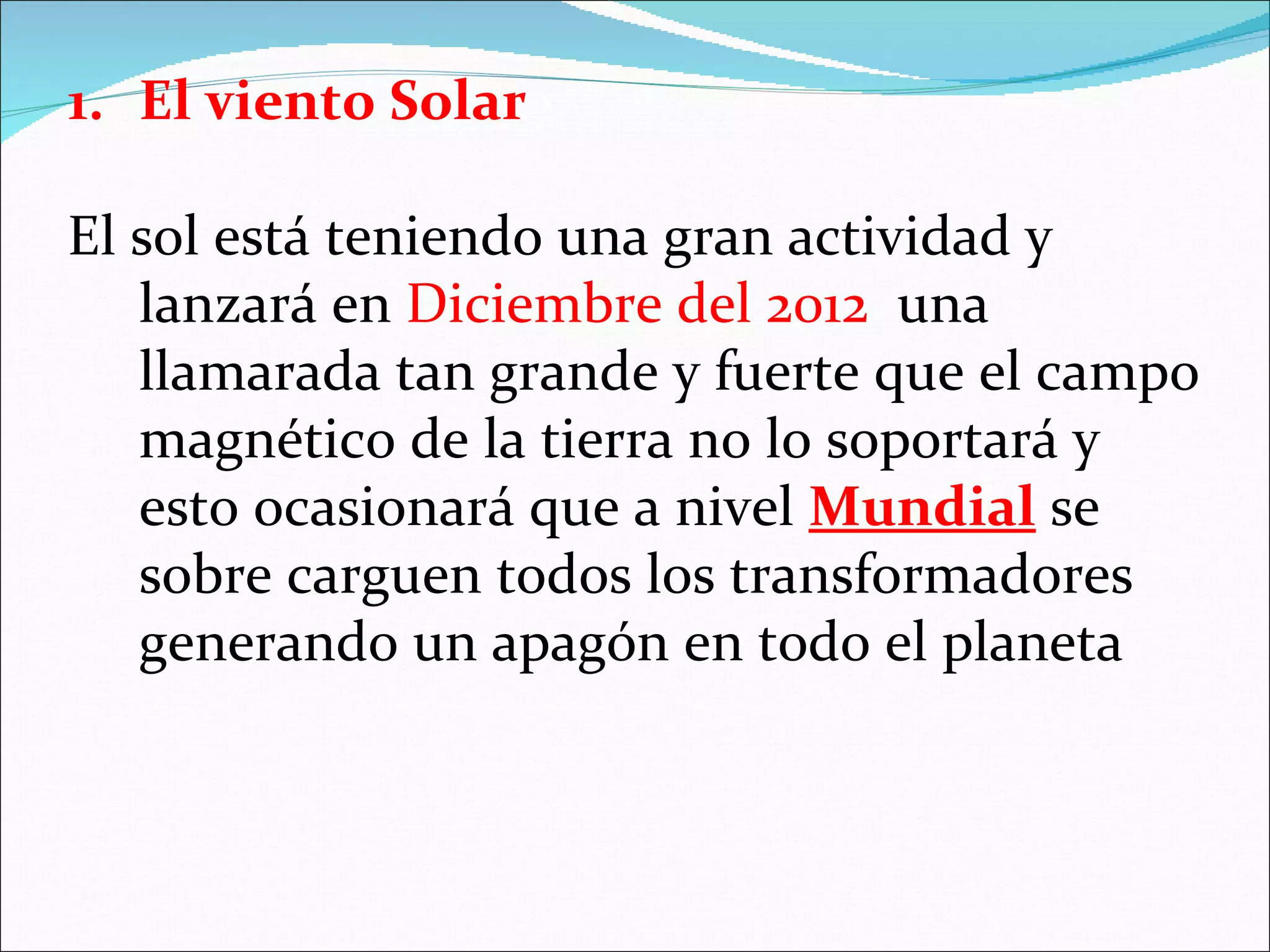 1. El viento Solar

El sol está teniendo una gran actividad y
   lanzará en Diciembre del 2012 una
   llamarada tan grande y fuerte que el campo
   magnético de la tierra no lo soportará y
   esto ocasionará que a nivel Mundial se
   sobre carguen todos los transformadores
   generando un apagón en todo el planeta
 