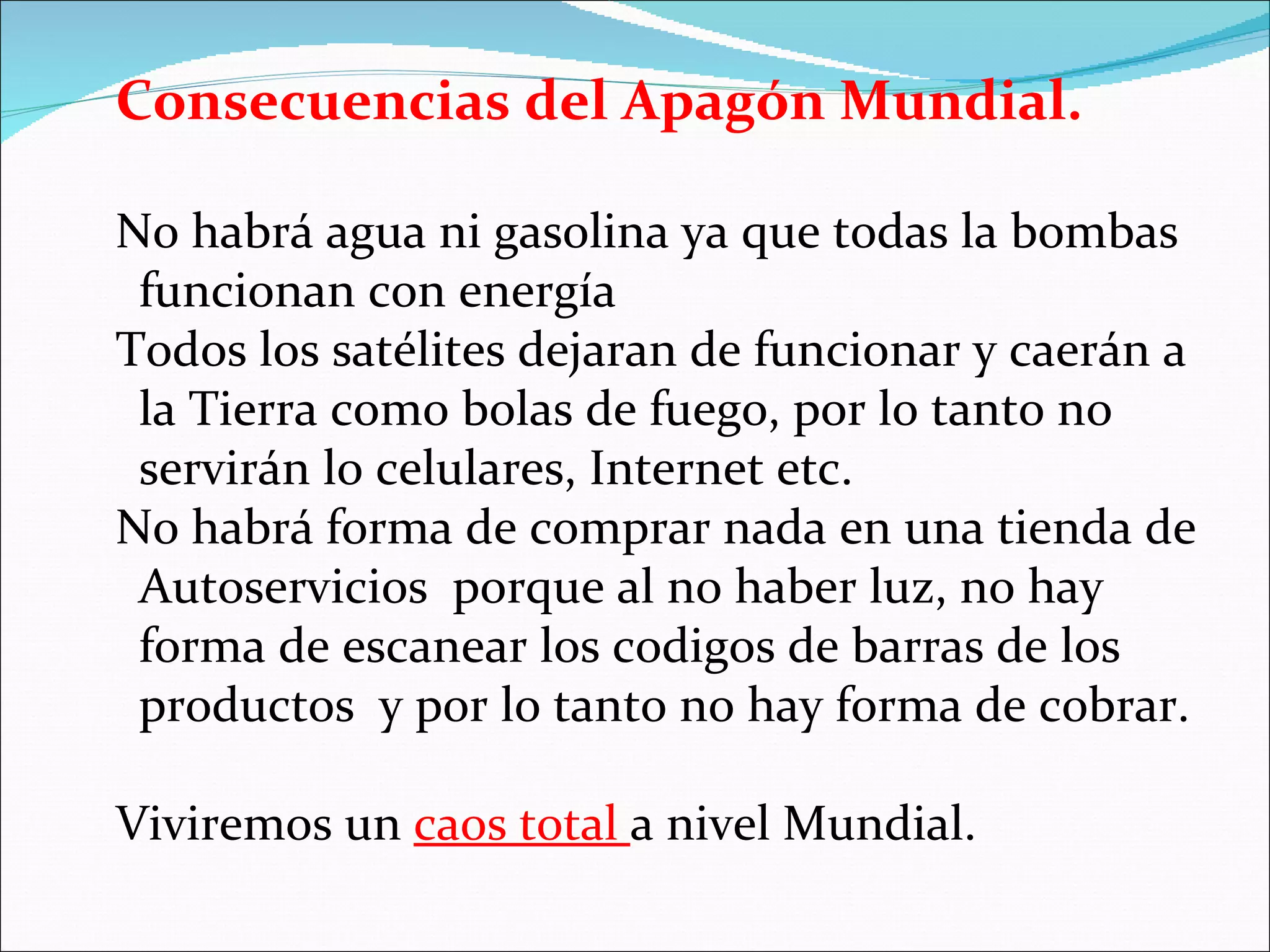 Consecuencias del Apagón Mundial.

No habrá agua ni gasolina ya que todas la bombas
 funcionan con energía
Todos los satélites dejaran de funcionar y caerán a
 la Tierra como bolas de fuego, por lo tanto no
 servirán lo celulares, Internet etc.
No habrá forma de comprar nada en una tienda de
 Autoservicios porque al no haber luz, no hay
 forma de escanear los codigos de barras de los
 productos y por lo tanto no hay forma de cobrar.

Viviremos un caos total a nivel Mundial.
 