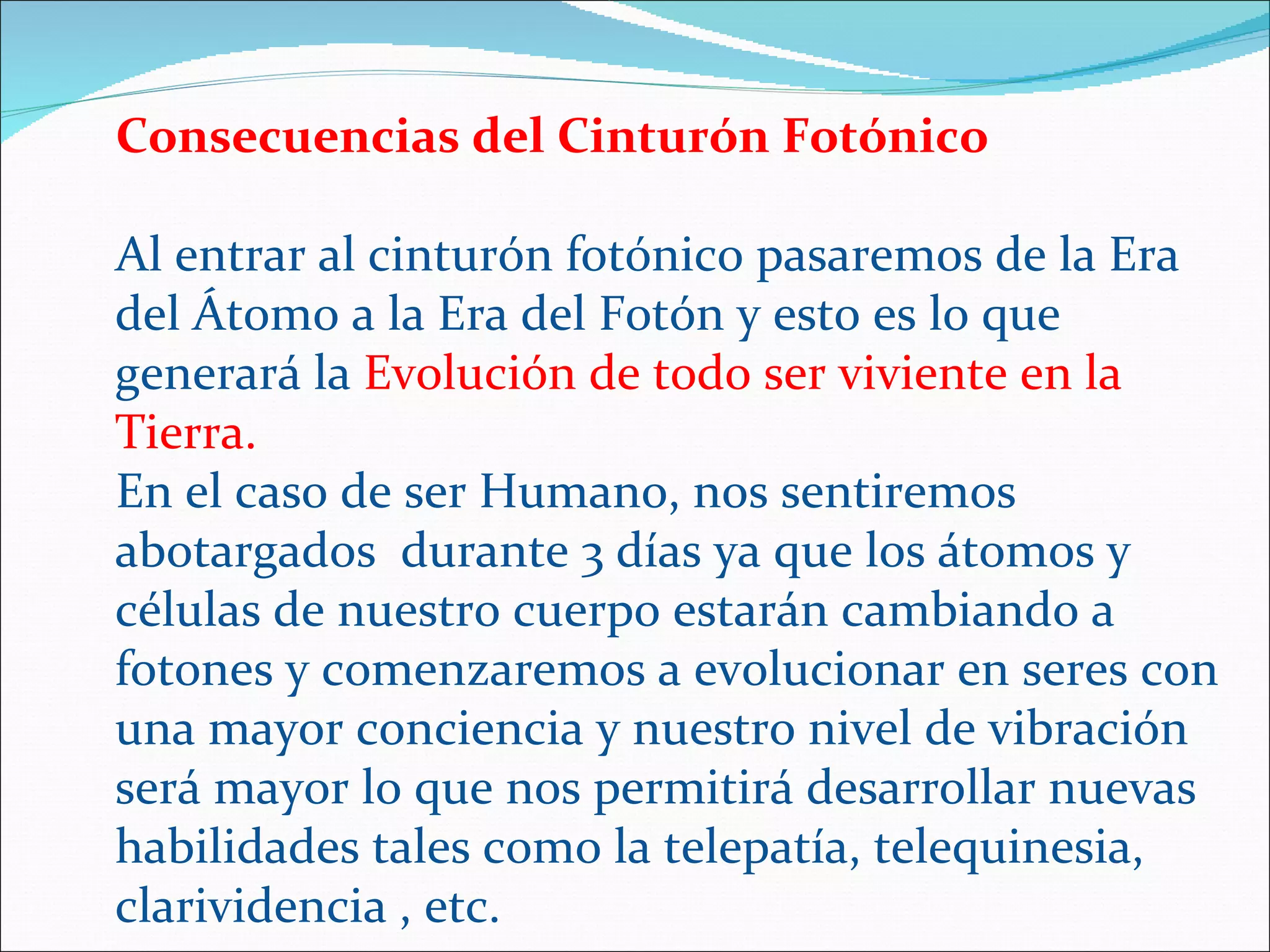 Consecuencias del Cinturón Fotónico

Al entrar al cinturón fotónico pasaremos de la Era
del Átomo a la Era del Fotón y esto es lo que
generará la Evolución de todo ser viviente en la
Tierra.
En el caso de ser Humano, nos sentiremos
abotargados durante 3 días ya que los átomos y
células de nuestro cuerpo estarán cambiando a
fotones y comenzaremos a evolucionar en seres con
una mayor conciencia y nuestro nivel de vibración
será mayor lo que nos permitirá desarrollar nuevas
habilidades tales como la telepatía, telequinesia,
clarividencia , etc.
 