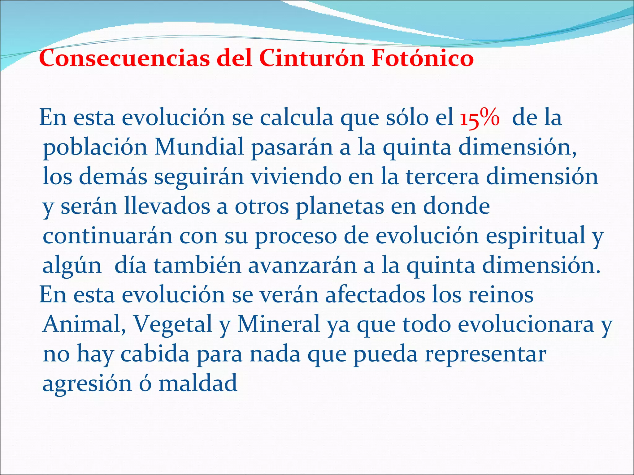 Consecuencias del Cinturón Fotónico

En esta evolución se calcula que sólo el 15% de la
población Mundial pasarán a la quinta dimensión,
los demás seguirán viviendo en la tercera dimensión
y serán llevados a otros planetas en donde
continuarán con su proceso de evolución espiritual y
algún día también avanzarán a la quinta dimensión.
En esta evolución se verán afectados los reinos
Animal, Vegetal y Mineral ya que todo evolucionara y
no hay cabida para nada que pueda representar
agresión ó maldad
 