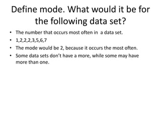 Define mode. What would it be for
      the following data set?
•   The number that occurs most often in a data set.
•   1,2,2,2,3,5,6,7
•   The mode would be 2, because it occurs the most often.
•   Some data sets don’t have a more, while some may have
    more than one.
 