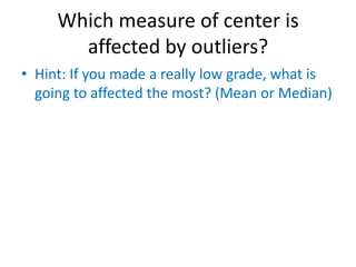 Which measure of center is
       affected by outliers?
• Hint: If you made a really low grade, what is
  going to affected the most? (Mean or Median)
 