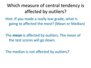 Which measure of central tendency is
       affected by outliers?
Hint: If you made a really low grade, what is
  going to affected the most? (Mean or Median)

The mean is affected by outliers. The mean of
  the test scores will go down.

The median is not affected by outliers?
 