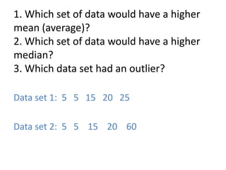 1. Which set of data would have a higher
mean (average)?
2. Which set of data would have a higher
median?
3. Which data set had an outlier?

Data set 1: 5 5 15 20 25

Data set 2: 5 5 15 20 60
 