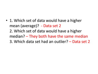 • 1. Which set of data would have a higher
  mean (average)? - Data set 2
  2. Which set of data would have a higher
  median? – They both have the same median
  3. Which data set had an outlier? – Data set 2
 