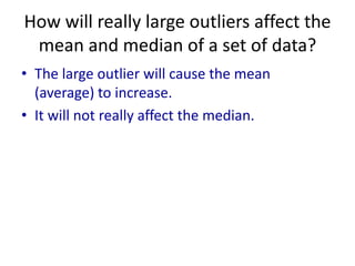 How will really large outliers affect the
 mean and median of a set of data?
• The large outlier will cause the mean
  (average) to increase.
• It will not really affect the median.
 