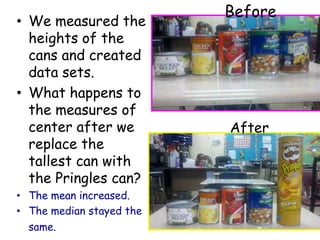 Before
• We measured the
  heights of the
  cans and created
  data sets.
• What happens to
  the measures of
  center after we         After
  replace the
  tallest can with
  the Pringles can?
• The mean increased.
• The median stayed the
  same.
 