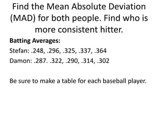 Find the Mean Absolute Deviation
(MAD) for both people. Find who is
       more consistent hitter.
Batting Averages:
Stefan: .248, .296, .325, .337, .364
Damon: .287. .322, .290, .314, .302

Be sure to make a table for each baseball player.
 