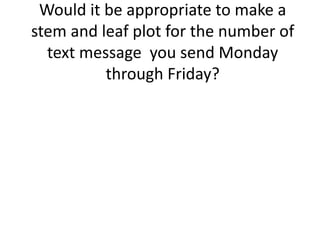 Would it be appropriate to make a
stem and leaf plot for the number of
  text message you send Monday
          through Friday?
 