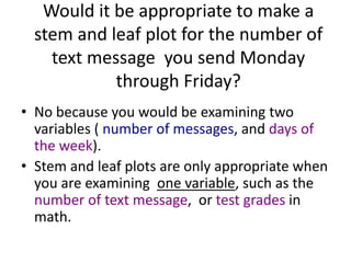 Would it be appropriate to make a
  stem and leaf plot for the number of
    text message you send Monday
            through Friday?
• No because you would be examining two
  variables ( number of messages, and days of
  the week).
• Stem and leaf plots are only appropriate when
  you are examining one variable, such as the
  number of text message, or test grades in
  math.
 