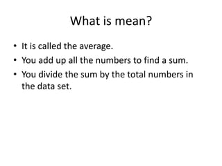 What is mean?
• It is called the average.
• You add up all the numbers to find a sum.
• You divide the sum by the total numbers in
  the data set.
 