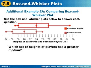 7-5 Box-and-Whisker Plots
     Additional Example 2A: Comparing Box-and-
                    Whisker Plot
  Use the box-and-whisker plots below to answer each
  question.

                                                            Basketball Players

                                                            Baseball Players



   64      66   68   70    72  74    76   78    80   82    84    86
   t         Heights of Basketball and Baseball Players (in.)

        Which set of heights of players has a greater
        median?




Course 2
 