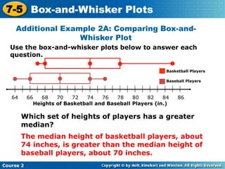 7-5 Box-and-Whisker Plots
     Additional Example 2A: Comparing Box-and-
                    Whisker Plot
  Use the box-and-whisker plots below to answer each
  question.

                                                            Basketball Players

                                                            Baseball Players



   64      66   68   70    72  74    76   78    80   82    84    86
   t         Heights of Basketball and Baseball Players (in.)

        Which set of heights of players has a greater
        median?
        The median height of basketball players, about
        74 inches, is greater than the median height of
        baseball players, about 70 inches.
Course 2
 