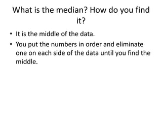 What is the median? How do you find
                it?
• It is the middle of the data.
• You put the numbers in order and eliminate
  one on each side of the data until you find the
  middle.
 