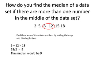 How do you find the median of a data
set if there are more than one number
      in the middle of the data set?
                     2 5 6 12 15 18

     Find the mean of those two numbers by adding them up
     and dividing by two.


  6 + 12 = 18
  18/2 = 9
  The median would be 9
 