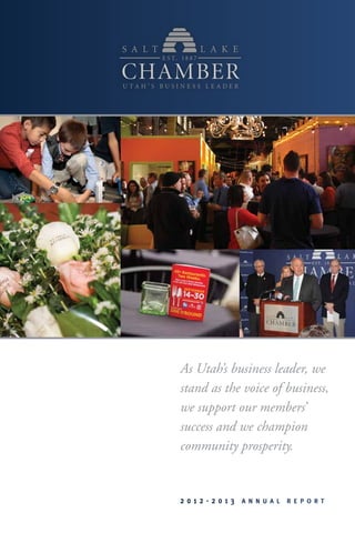 As Utah’s business leader, we
stand as the voice of business,
we support our members’
success and we champion
community prosperity.
2 0 1 2 - 2 0 1 3 A n n u a l R e p o r t
 